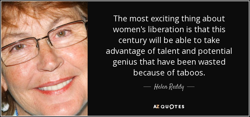 The most exciting thing about women's liberation is that this century will be able to take advantage of talent and potential genius that have been wasted because of taboos. - Helen Reddy