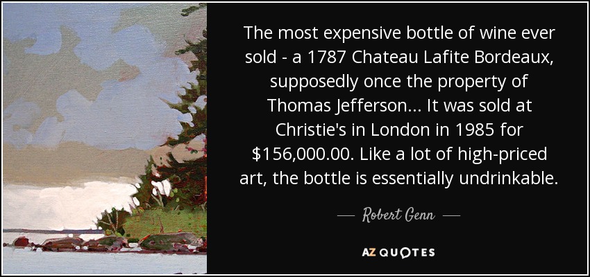 The most expensive bottle of wine ever sold - a 1787 Chateau Lafite Bordeaux, supposedly once the property of Thomas Jefferson... It was sold at Christie's in London in 1985 for $156,000.00. Like a lot of high-priced art, the bottle is essentially undrinkable. - Robert Genn