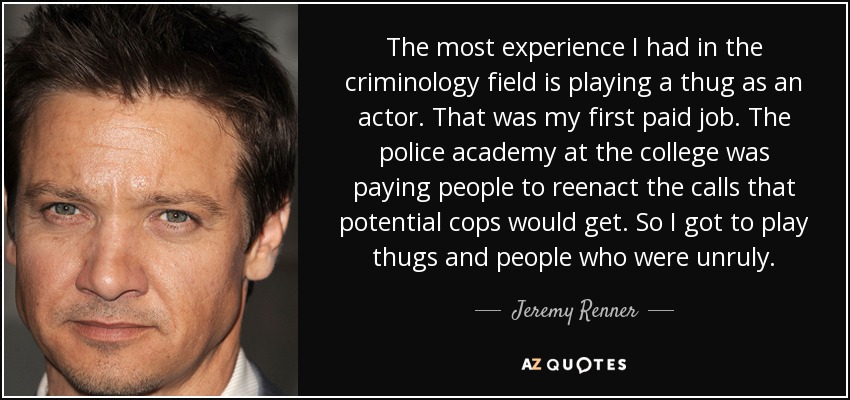 The most experience I had in the criminology field is playing a thug as an actor. That was my first paid job. The police academy at the college was paying people to reenact the calls that potential cops would get. So I got to play thugs and people who were unruly. - Jeremy Renner