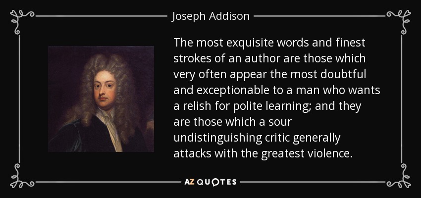 The most exquisite words and finest strokes of an author are those which very often appear the most doubtful and exceptionable to a man who wants a relish for polite learning; and they are those which a sour undistinguishing critic generally attacks with the greatest violence. - Joseph Addison