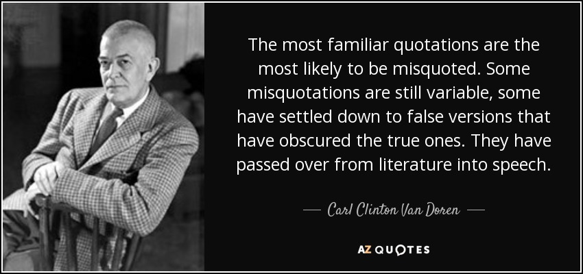 The most familiar quotations are the most likely to be misquoted. Some misquotations are still variable, some have settled down to false versions that have obscured the true ones. They have passed over from literature into speech. - Carl Clinton Van Doren