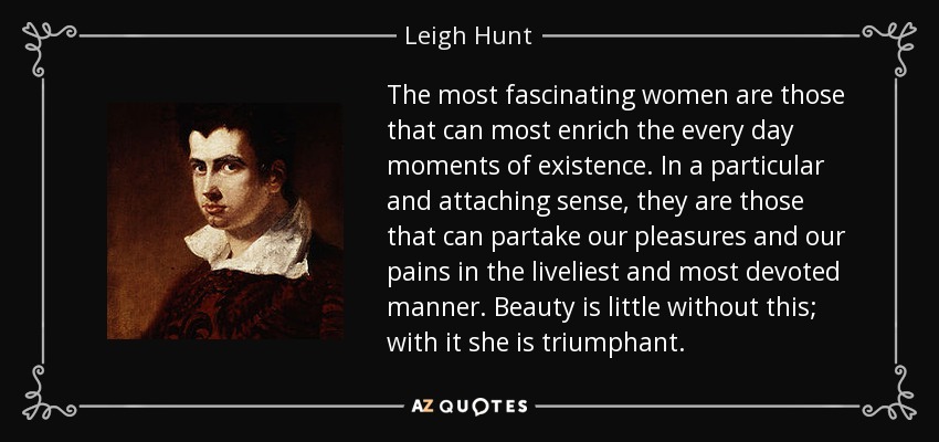 The most fascinating women are those that can most enrich the every day moments of existence. In a particular and attaching sense, they are those that can partake our pleasures and our pains in the liveliest and most devoted manner. Beauty is little without this; with it she is triumphant. - Leigh Hunt