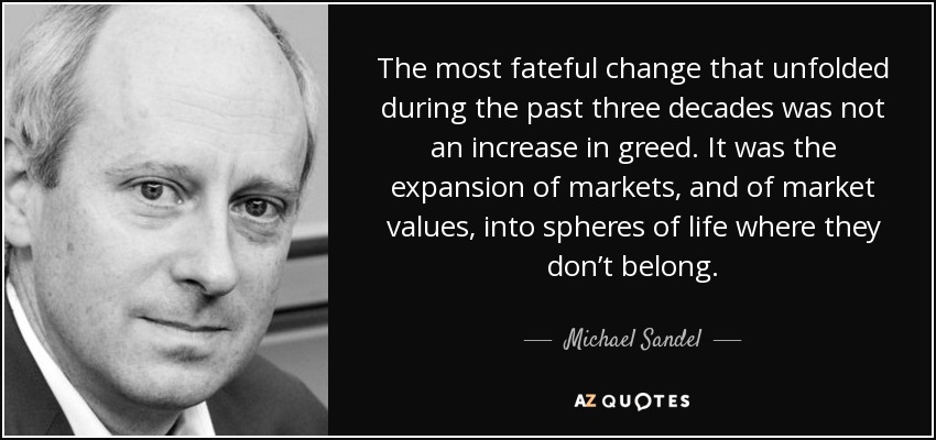 The most fateful change that unfolded during the past three decades was not an increase in greed. It was the expansion of markets, and of market values, into spheres of life where they don’t belong. - Michael Sandel