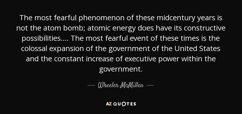 The most fearful phenomenon of these midcentury years is not the atom bomb; atomic energy does have its constructive possibilities.... The most fearful event of these times is the colossal expansion of the government of the United States and the constant increase of executive power within the government. - Wheeler McMillen