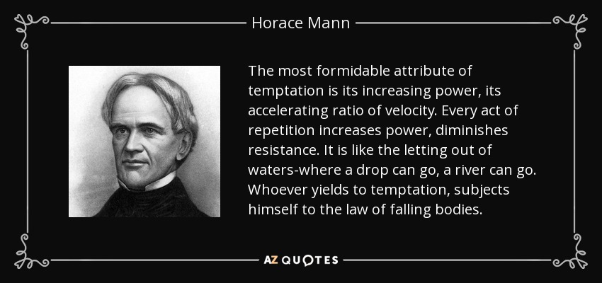 The most formidable attribute of temptation is its increasing power, its accelerating ratio of velocity. Every act of repetition increases power, diminishes resistance. It is like the letting out of waters-where a drop can go, a river can go. Whoever yields to temptation, subjects himself to the law of falling bodies. - Horace Mann