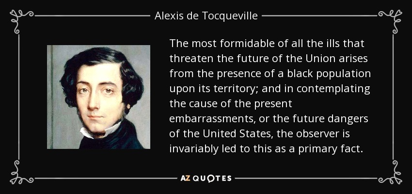 The most formidable of all the ills that threaten the future of the Union arises from the presence of a black population upon its territory; and in contemplating the cause of the present embarrassments, or the future dangers of the United States, the observer is invariably led to this as a primary fact. - Alexis de Tocqueville