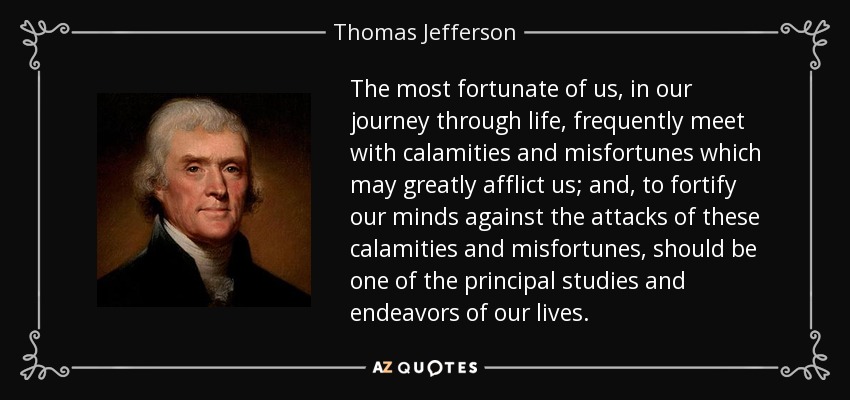 The most fortunate of us, in our journey through life, frequently meet with calamities and misfortunes which may greatly afflict us; and, to fortify our minds against the attacks of these calamities and misfortunes, should be one of the principal studies and endeavors of our lives. - Thomas Jefferson