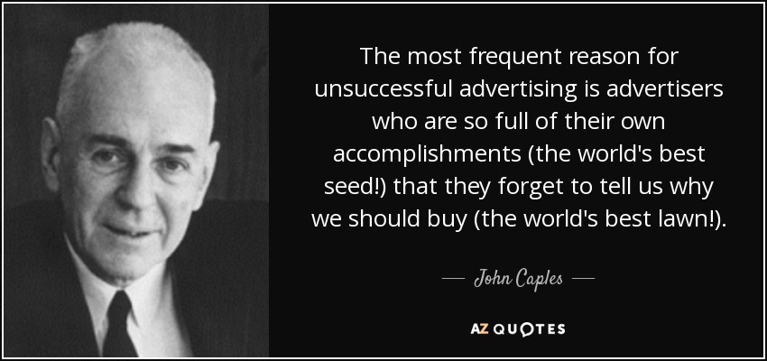The most frequent reason for unsuccessful advertising is advertisers who are so full of their own accomplishments (the world's best seed!) that they forget to tell us why we should buy (the world's best lawn!). - John Caples