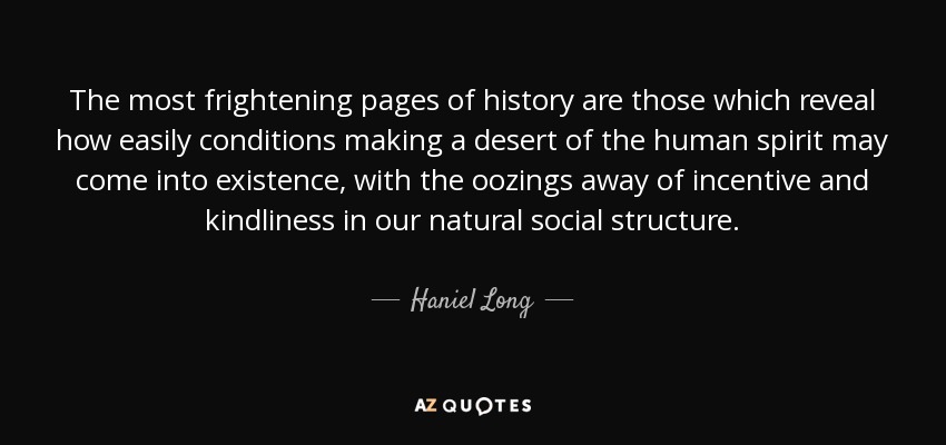 The most frightening pages of history are those which reveal how easily conditions making a desert of the human spirit may come into existence, with the oozings away of incentive and kindliness in our natural social structure. - Haniel Long