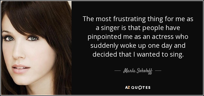 The most frustrating thing for me as a singer is that people have pinpointed me as an actress who suddenly woke up one day and decided that I wanted to sing. - Marla Sokoloff