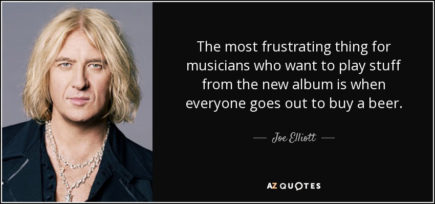 The most frustrating thing for musicians who want to play stuff from the new album is when everyone goes out to buy a beer. - Joe Elliott