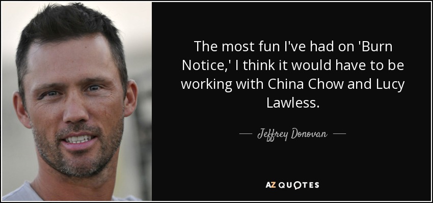 The most fun I've had on 'Burn Notice,' I think it would have to be working with China Chow and Lucy Lawless. - Jeffrey Donovan
