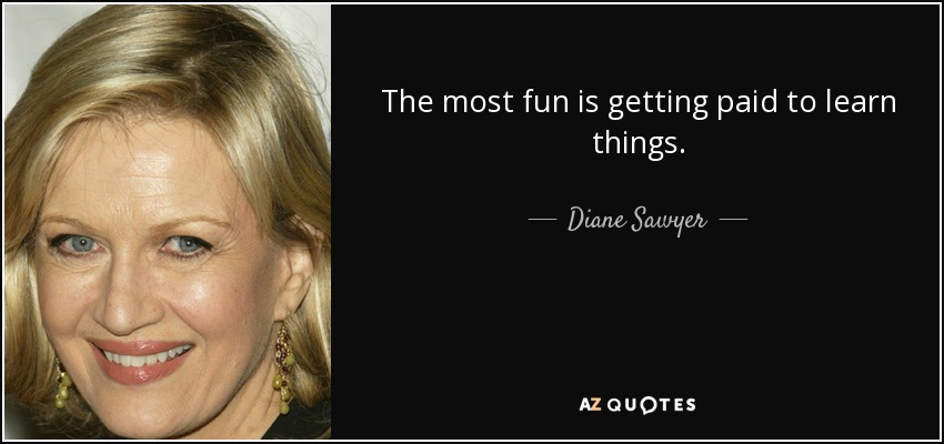 The most fun is getting paid to learn things. - Diane Sawyer
