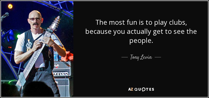 The most fun is to play clubs, because you actually get to see the people. - Tony Levin