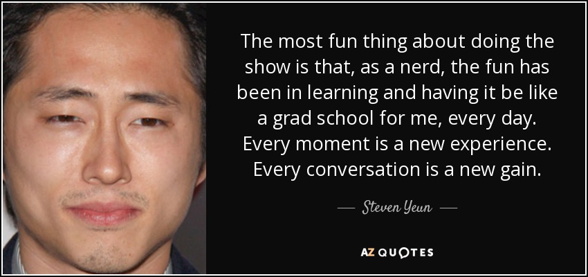 The most fun thing about doing the show is that, as a nerd, the fun has been in learning and having it be like a grad school for me, every day. Every moment is a new experience. Every conversation is a new gain. - Steven Yeun