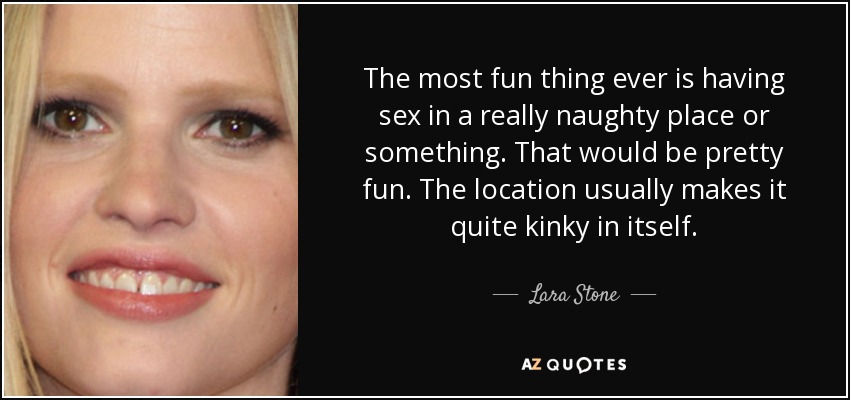 The most fun thing ever is having sex in a really naughty place or something. That would be pretty fun. The location usually makes it quite kinky in itself. - Lara Stone
