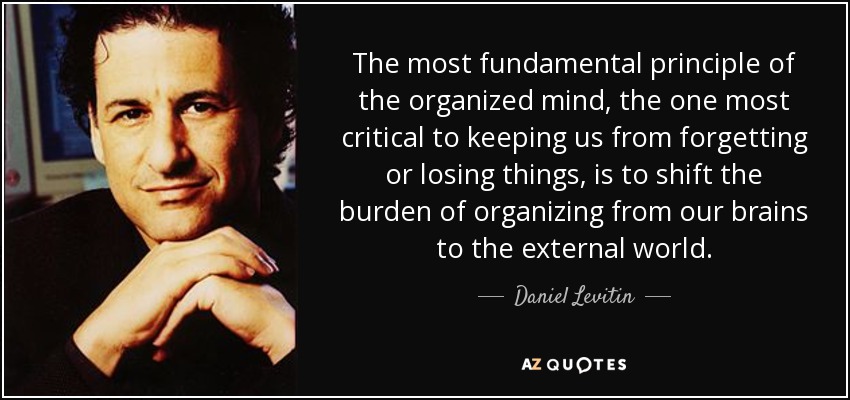 The most fundamental principle of the organized mind, the one most critical to keeping us from forgetting or losing things, is to shift the burden of organizing from our brains to the external world. - Daniel Levitin