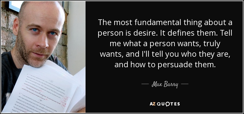 The most fundamental thing about a person is desire. It defines them. Tell me what a person wants, truly wants, and I'll tell you who they are, and how to persuade them. - Max Barry