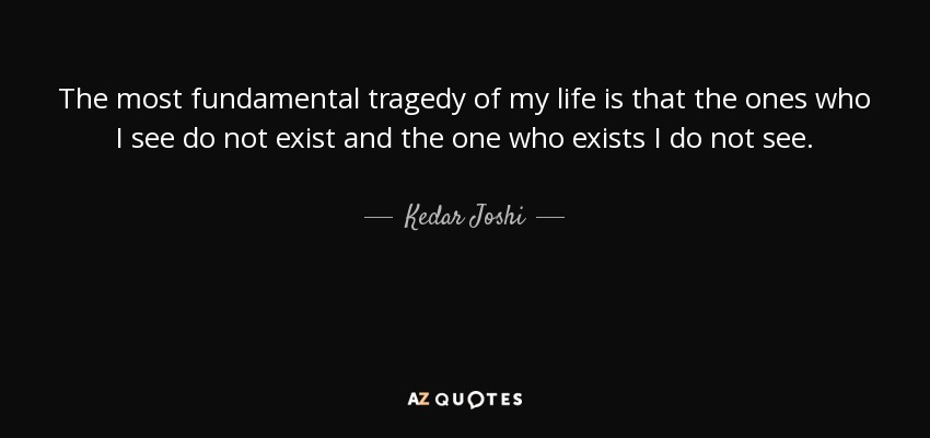 The most fundamental tragedy of my life is that the ones who I see do not exist and the one who exists I do not see. - Kedar Joshi