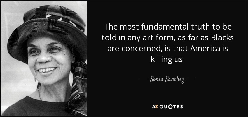 The most fundamental truth to be told in any art form, as far as Blacks are concerned, is that America is killing us. - Sonia Sanchez