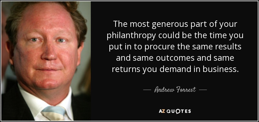 The most generous part of your philanthropy could be the time you put in to procure the same results and same outcomes and same returns you demand in business. - Andrew Forrest