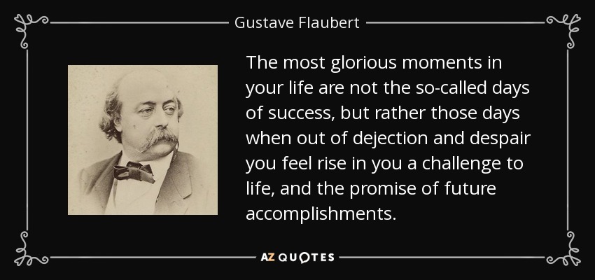 The most glorious moments in your life are not the so-called days of success, but rather those days when out of dejection and despair you feel rise in you a challenge to life, and the promise of future accomplishments. - Gustave Flaubert
