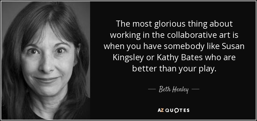 The most glorious thing about working in the collaborative art is when you have somebody like Susan Kingsley or Kathy Bates who are better than your play. - Beth Henley
