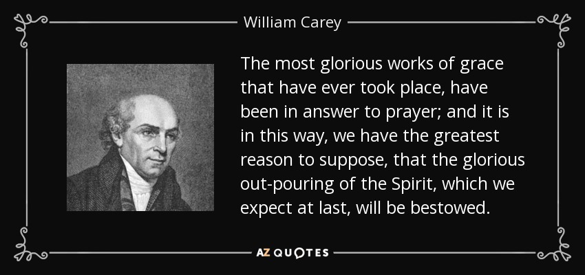 The most glorious works of grace that have ever took place, have been in answer to prayer; and it is in this way, we have the greatest reason to suppose, that the glorious out-pouring of the Spirit, which we expect at last, will be bestowed. - William Carey