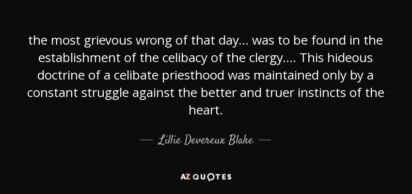 the most grievous wrong of that day ... was to be found in the establishment of the celibacy of the clergy. ... This hideous doctrine of a celibate priesthood was maintained only by a constant struggle against the better and truer instincts of the heart. - Lillie Devereux Blake