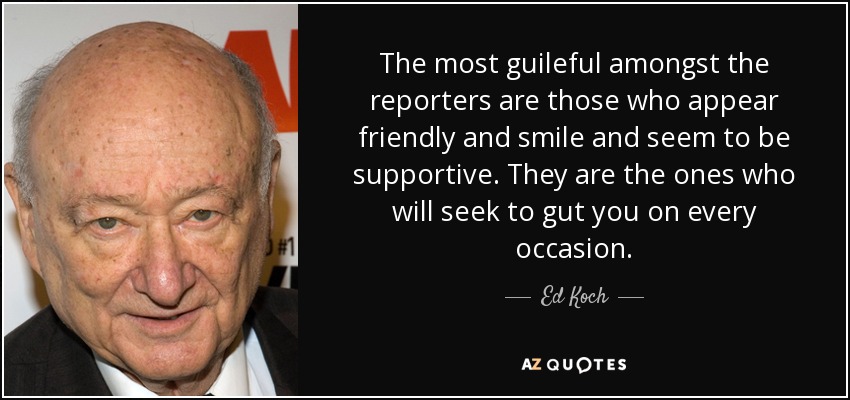 The most guileful amongst the reporters are those who appear friendly and smile and seem to be supportive. They are the ones who will seek to gut you on every occasion. - Ed Koch