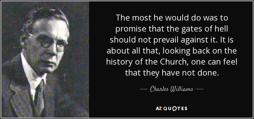 The most he would do was to promise that the gates of hell should not prevail against it. It is about all that, looking back on the history of the Church, one can feel that they have not done. - Charles Williams