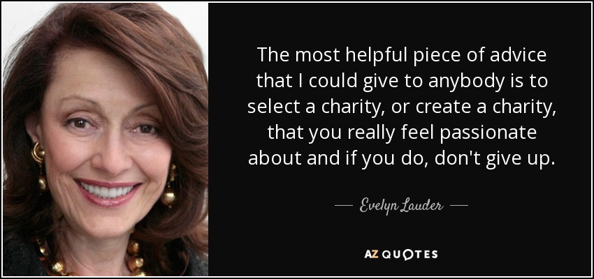 The most helpful piece of advice that I could give to anybody is to select a charity, or create a charity, that you really feel passionate about and if you do, don't give up. - Evelyn Lauder