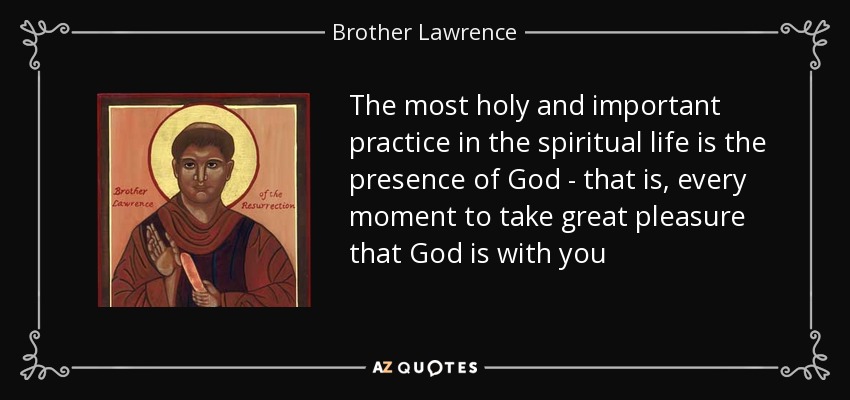 The most holy and important practice in the spiritual life is the presence of God - that is, every moment to take great pleasure that God is with you - Brother Lawrence