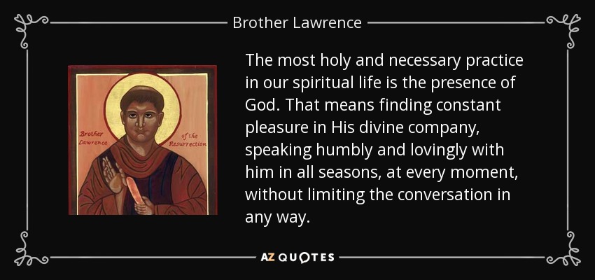 The most holy and necessary practice in our spiritual life is the presence of God. That means finding constant pleasure in His divine company, speaking humbly and lovingly with him in all seasons, at every moment, without limiting the conversation in any way. - Brother Lawrence
