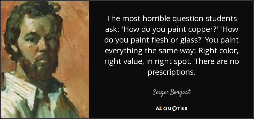 The most horrible question students ask: 'How do you paint copper?' 'How do you paint flesh or glass?' You paint everything the same way: Right color, right value, in right spot. There are no prescriptions. - Sergei Bongart