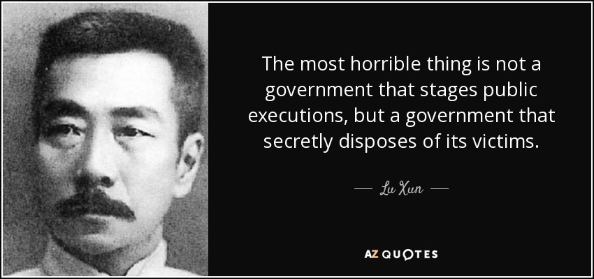 The most horrible thing is not a government that stages public executions, but a government that secretly disposes of its victims. - Lu Xun