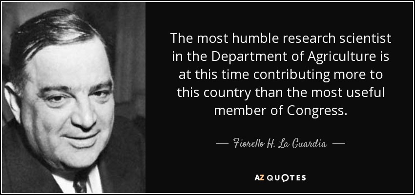 The most humble research scientist in the Department of Agriculture is at this time contributing more to this country than the most useful member of Congress. - Fiorello H. La Guardia