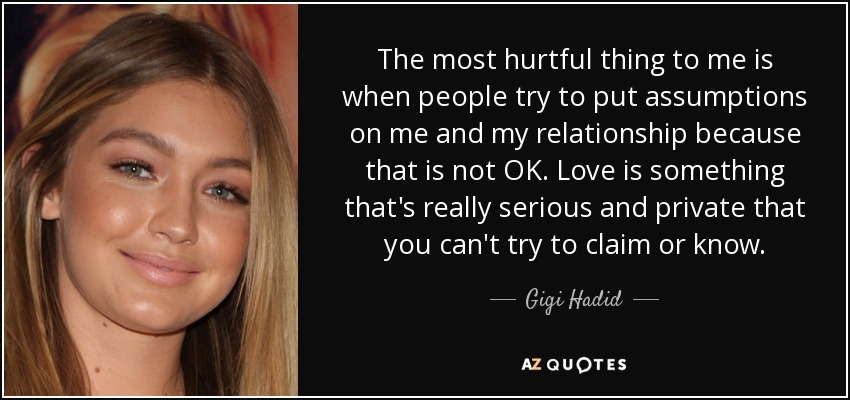 The most hurtful thing to me is when people try to put assumptions on me and my relationship because that is not OK. Love is something that's really serious and private that you can't try to claim or know. - Gigi Hadid