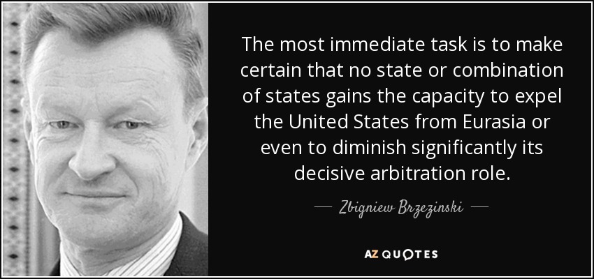 The most immediate task is to make certain that no state or combination of states gains the capacity to expel the United States from Eurasia or even to diminish significantly its decisive arbitration role. - Zbigniew Brzezinski