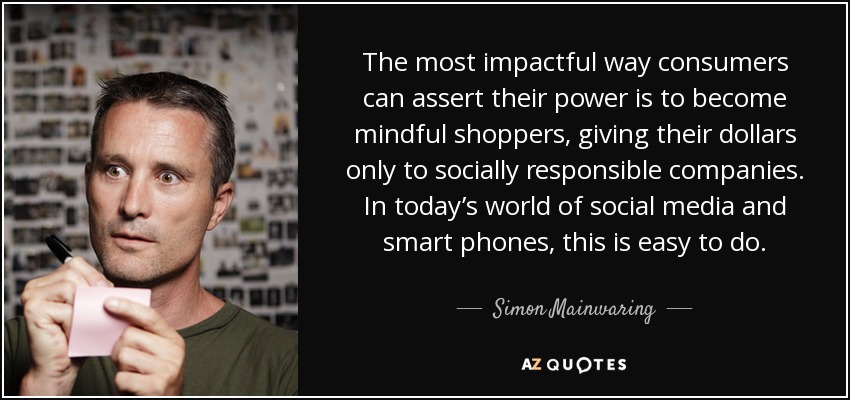 The most impactful way consumers can assert their power is to become mindful shoppers, giving their dollars only to socially responsible companies. In today’s world of social media and smart phones, this is easy to do. - Simon Mainwaring