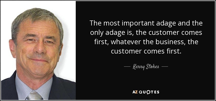 The most important adage and the only adage is, the customer comes first, whatever the business, the customer comes first. - Kerry Stokes