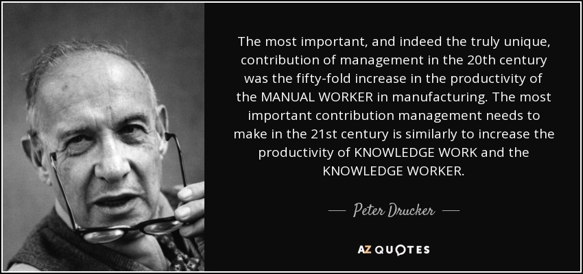 The most important, and indeed the truly unique, contribution of management in the 20th century was the fifty-fold increase in the productivity of the MANUAL WORKER in manufacturing. The most important contribution management needs to make in the 21st century is similarly to increase the productivity of KNOWLEDGE WORK and the KNOWLEDGE WORKER. - Peter Drucker