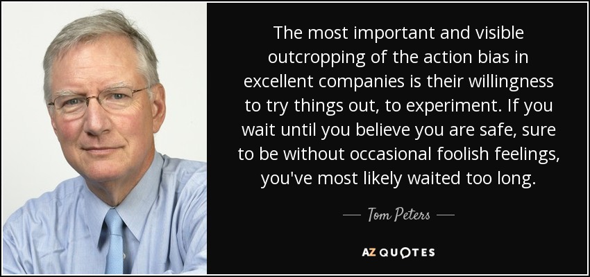 The most important and visible outcropping of the action bias in excellent companies is their willingness to try things out, to experiment. If you wait until you believe you are safe, sure to be without occasional foolish feelings, you've most likely waited too long. - Tom Peters