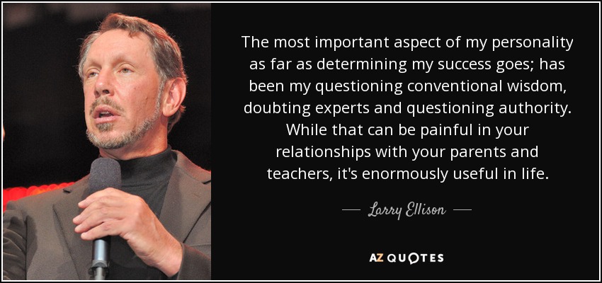 The most important aspect of my personality as far as determining my success goes; has been my questioning conventional wisdom, doubting experts and questioning authority. While that can be painful in your relationships with your parents and teachers, it's enormously useful in life. - Larry Ellison