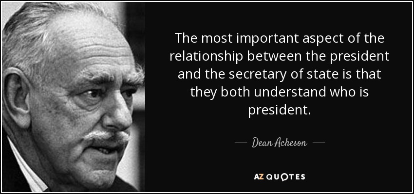 The most important aspect of the relationship between the president and the secretary of state is that they both understand who is president. - Dean Acheson