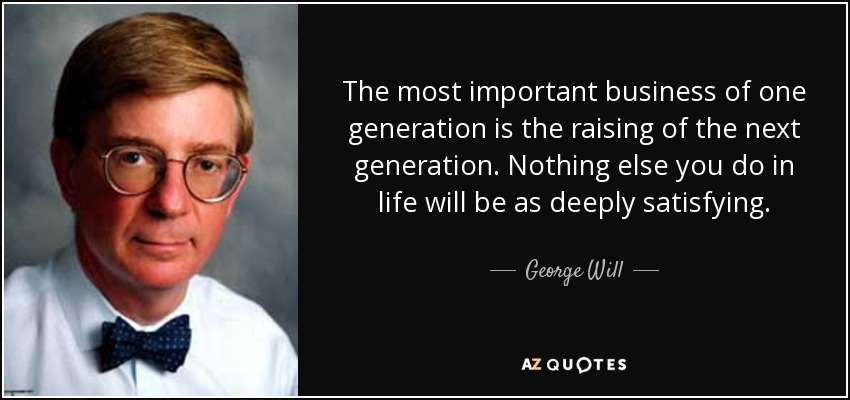 The most important business of one generation is the raising of the next generation. Nothing else you do in life will be as deeply satisfying. - George Will