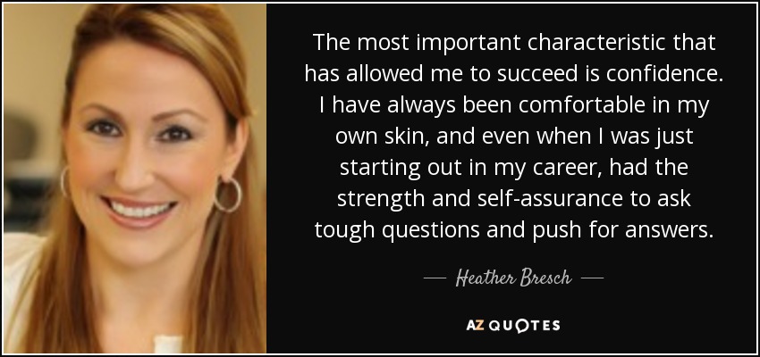 The most important characteristic that has allowed me to succeed is confidence. I have always been comfortable in my own skin, and even when I was just starting out in my career, had the strength and self-assurance to ask tough questions and push for answers. - Heather Bresch