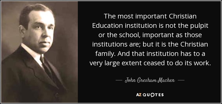 The most important Christian Education institution is not the pulpit or the school, important as those institutions are; but it is the Christian family. And that institution has to a very large extent ceased to do its work. - John Gresham Machen