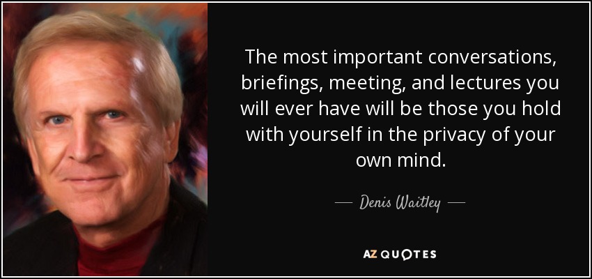 The most important conversations, briefings, meeting, and lectures you will ever have will be those you hold with yourself in the privacy of your own mind. - Denis Waitley