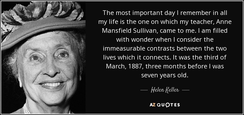 The most important day I remember in all my life is the one on which my teacher, Anne Mansfield Sullivan, came to me. I am filled with wonder when I consider the immeasurable contrasts between the two lives which it connects. It was the third of March, 1887, three months before I was seven years old. - Helen Keller